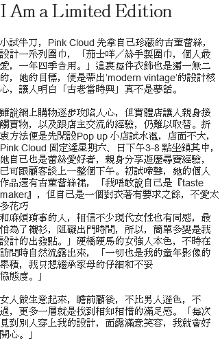 I Am a Limited Edition 小試牛刀，Pink Cloud 先拿自己珍藏的古董蕾絲，設計一系列圍巾，「茄士咩／絲手製圍巾，個人最愛，一年四季合用。」這裏每件衣飾也是獨一無二的，她的目標，便是帶出’modern vintage’的設計核心，讓人明白「古老當時興」真不是夢話。 雖說網上購物逐步攻陷人心，但實體店讓人親身接觸實物，以及跟店主交流的經驗，仍難以取替。折衷方法便是先開設Pop up 小店試水溫，店面不大，Pink Cloud 固定逢星期六、日下午3-8 點坐鎮其中，她自己也是蕾絲愛好者，親身分享遊歷尋寶經驗，已可跟顧客談上一整個下午。初試啼聲，她的個人作品還有古董蕾絲裙，「我唔敢說自己是『taste maker』，但自己是一個對衣著有要求之餘，不愛太多花巧 和麻煩瑣事的人，相信不少現代女性也有同感，最怕為了襯衫，阻礙出門時間，所以，簡單多變是我設計的出發點。」硬橋硬馬的女強人本色，不時在訪問時自然流露出來，「一切也是我的童年影像的累積，我只想繼承家母的仔細和不妥 協態度。」 女人做生意起來，瞻前顧後，不比男人遜色，不過，更多一層就是找到相知相惜的滿足感。「每次見到別人穿上我的設計，面露滿意笑容，我就會好開心。」